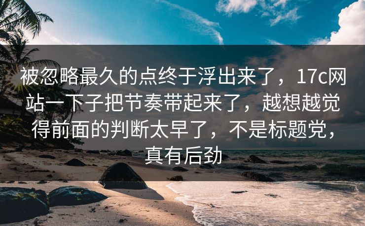 被忽略最久的点终于浮出来了,17c网站一下子把节奏带起来了,越想越觉得前面的判断太早了,不是标题党,真有后劲 被忽略最久的点终于浮出来了,17c网站一下子把节奏带起来了,越想越觉得前面的判断太早了,不是标题党,真有后劲
