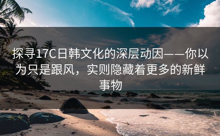 探寻17C日韩文化的深层动因——你以为只是跟风，实则隐藏着更多的新鲜事物