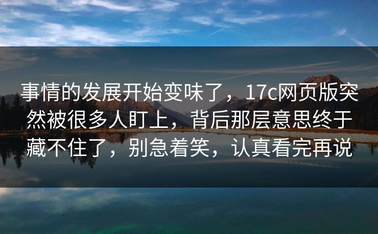 事情的发展开始变味了，17c网页版突然被很多人盯上，背后那层意思终于藏不住了，别急着笑，认真看完再说