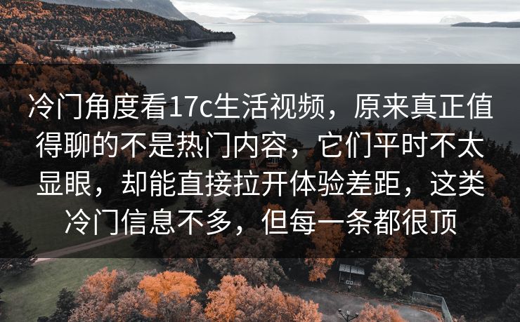 冷门角度看17c生活视频,原来真正值得聊的不是热门内容,它们平时不太显眼,却能直接拉开体验差距,这类冷门信息不多,但每一条都很顶 冷门角度看17c生活视频,原来真正值得聊的不是热门内容,它们平时不太显眼,却能直接拉开体验差距,这类冷门信息不多,但每一条都很顶