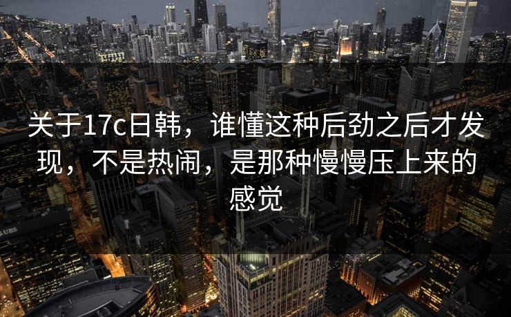 关于17c日韩，谁懂这种后劲之后才发现，不是热闹，是那种慢慢压上来的感觉