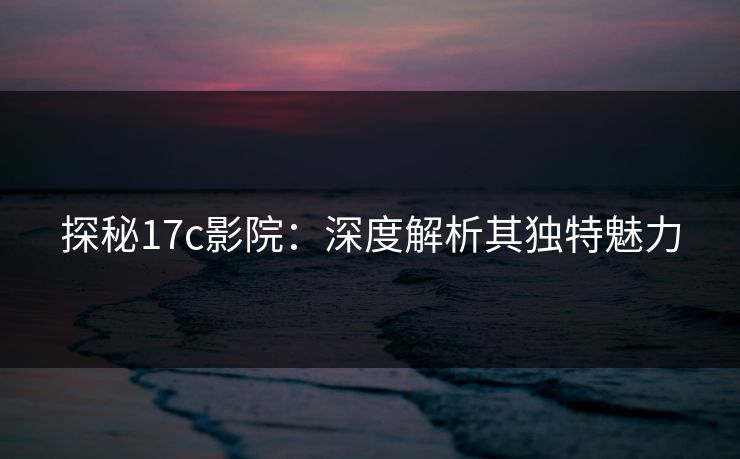 探秘17c影院：深度解析其独特魅力