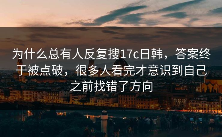为什么总有人反复搜17c日韩,答案终于被点破,很多人看完才意识到自己之前找错了方向 为什么总有人反复搜17c日韩,答案终于被点破,很多人看完才意识到自己之前找错了方向
