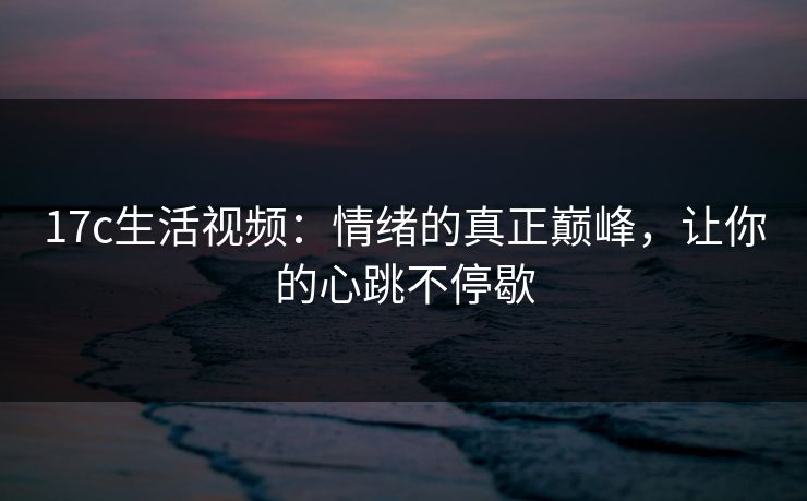 17c生活视频：情绪的真正巅峰，让你的心跳不停歇
