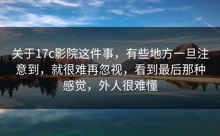 关于17c影院这件事，有些地方一旦注意到，就很难再忽视，看到最后那种感觉，外人很难懂