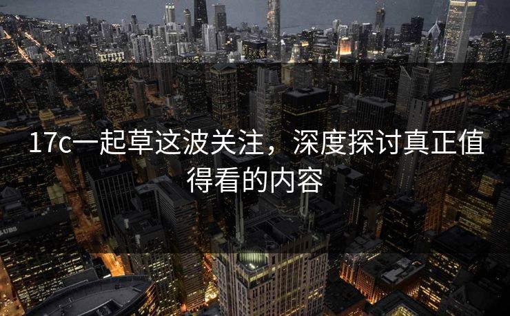 17c一起草这波关注，深度探讨真正值得看的内容