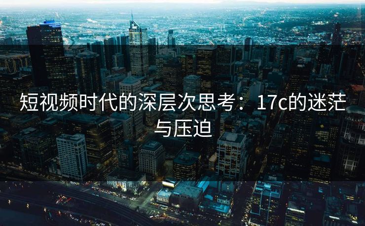 短视频时代的深层次思考：17c的迷茫与压迫