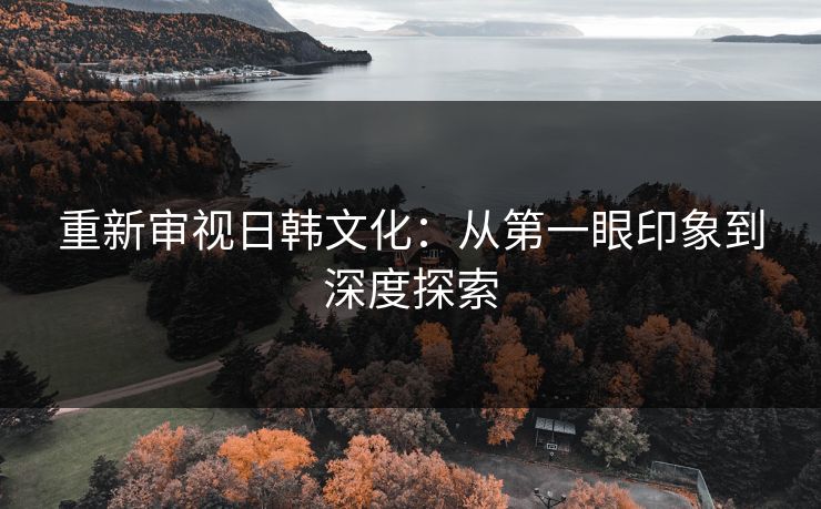 重新审视日韩文化：从第一眼印象到深度探索