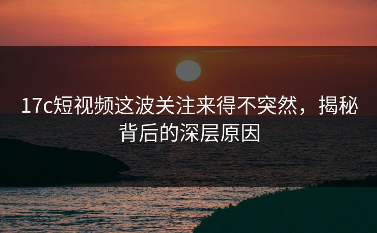 17c短视频这波关注来得不突然，揭秘背后的深层原因