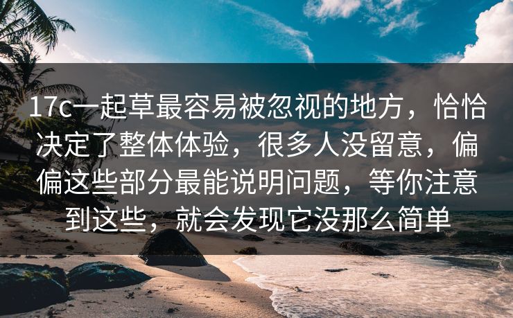 17c一起草最容易被忽视的地方，恰恰决定了整体体验，很多人没留意，偏偏这些部分最能说明问题，等你注意到这些，就会发现它没那么简单