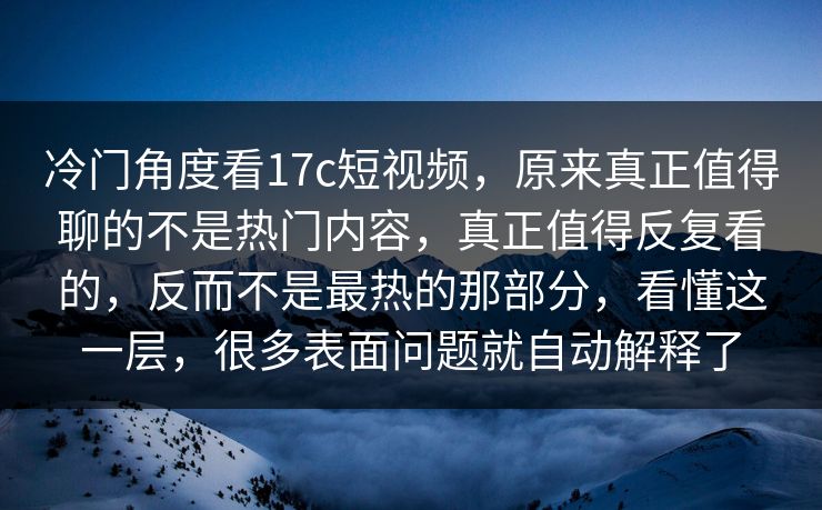 冷门角度看17c短视频，原来真正值得聊的不是热门内容，真正值得反复看的，反而不是最热的那部分，看懂这一层，很多表面问题就自动解释了