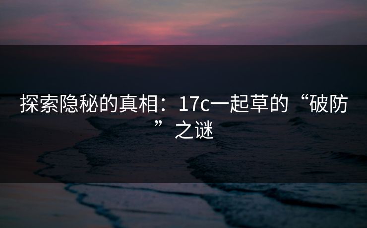 探索隐秘的真相：17c一起草的“破防”之谜