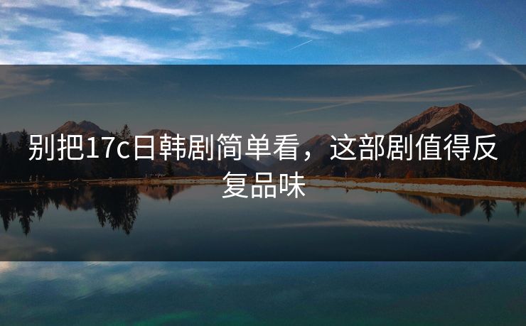 别把17c日韩剧简单看，这部剧值得反复品味