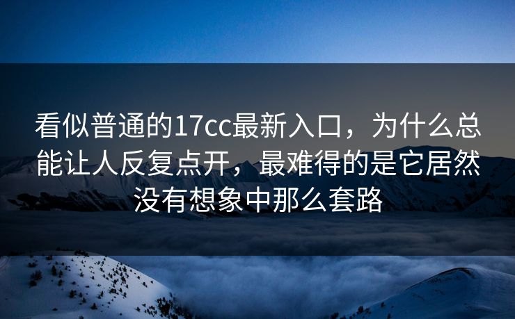 看似普通的17cc最新入口，为什么总能让人反复点开，最难得的是它居然没有想象中那么套路