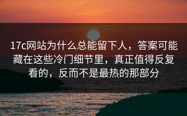 17c网站为什么总能留下人，答案可能藏在这些冷门细节里，真正值得反复看的，反而不是最热的那部分