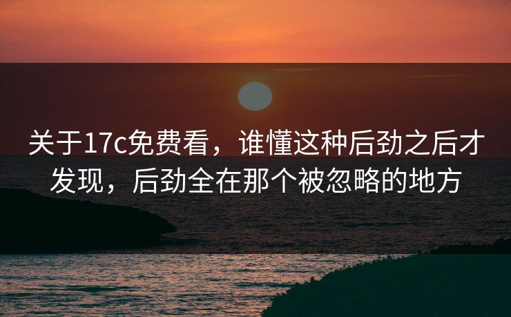 关于17c免费看，谁懂这种后劲之后才发现，后劲全在那个被忽略的地方
