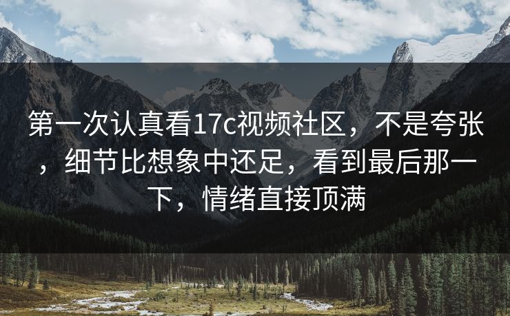 第一次认真看17c视频社区，不是夸张，细节比想象中还足，看到最后那一下，情绪直接顶满