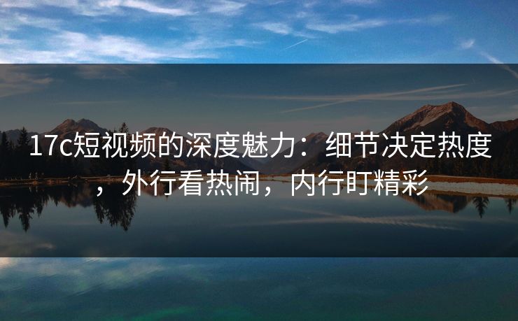 17c短视频的深度魅力:细节决定热度,外行看热闹,内行盯精彩 17c短视频的深度魅力:细节决定热度,外行看热闹,内行盯精彩