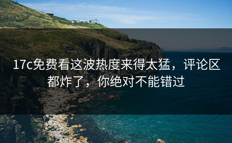 17c免费看这波热度来得太猛，评论区都炸了，你绝对不能错过