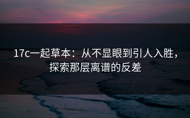 17c一起草本：从不显眼到引人入胜，探索那层离谱的反差