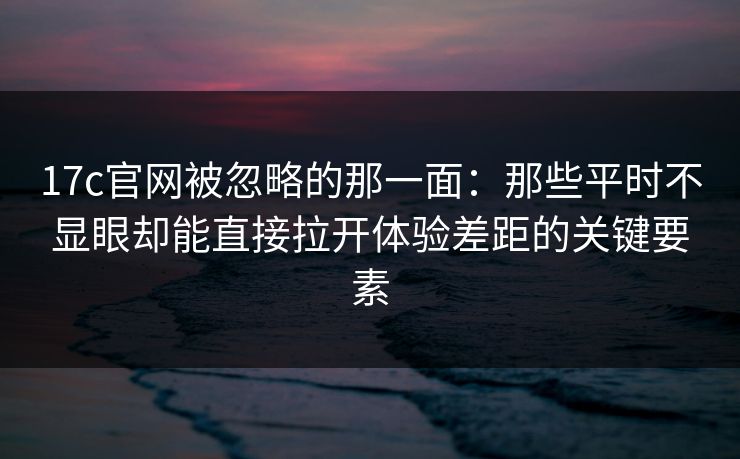 17c官网被忽略的那一面:那些平时不显眼却能直接拉开体验差距的关键要素 17c官网被忽略的那一面:那些平时不显眼却能直接拉开体验差距的关键要素