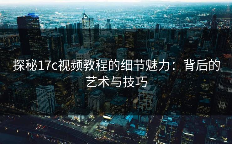 探秘17c视频教程的细节魅力：背后的艺术与技巧