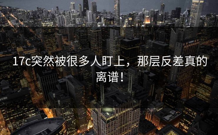 17c突然被很多人盯上，那层反差真的离谱！