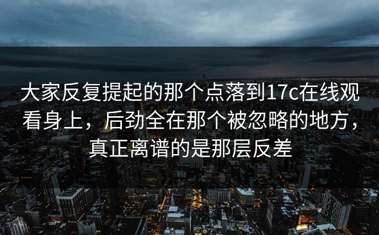 大家反复提起的那个点落到17c在线观看身上,后劲全在那个被忽略的地方,真正离谱的是那层反差 大家反复提起的那个点落到17c在线观看身上,后劲全在那个被忽略的地方,真正离谱的是那层反差