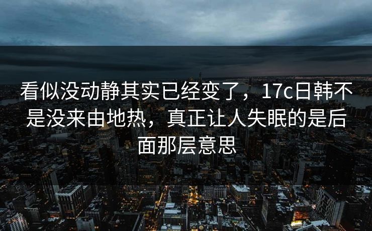 看似没动静其实已经变了，17c日韩不是没来由地热，真正让人失眠的是后面那层意思