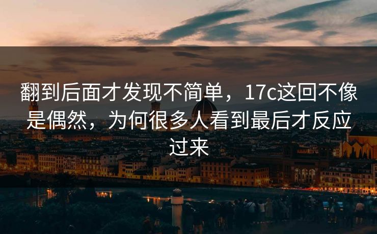 翻到后面才发现不简单,17c这回不像是偶然,为何很多人看到最后才反应过来 翻到后面才发现不简单,17c这回不像是偶然,为何很多人看到最后才反应过来