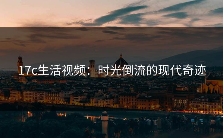 17c生活视频:时光倒流的现代奇迹 17c生活视频:时光倒流的现代奇迹