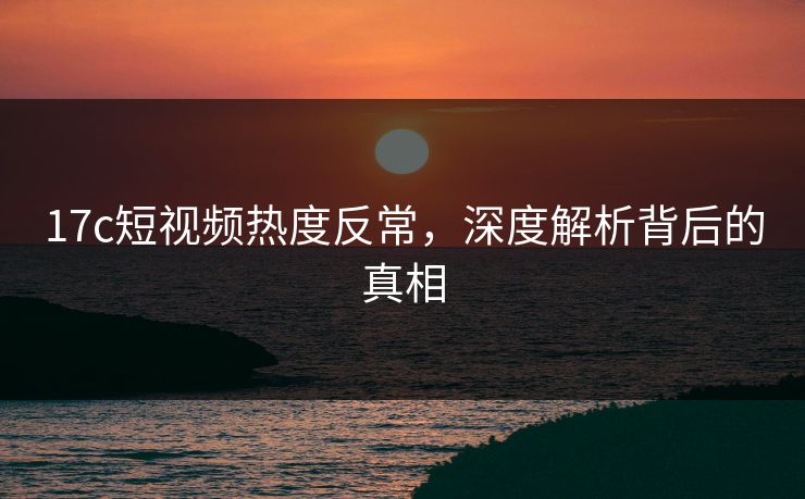 17c短视频热度反常，深度解析背后的真相