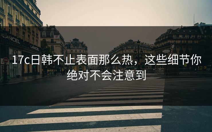 17c日韩不止表面那么热，这些细节你绝对不会注意到