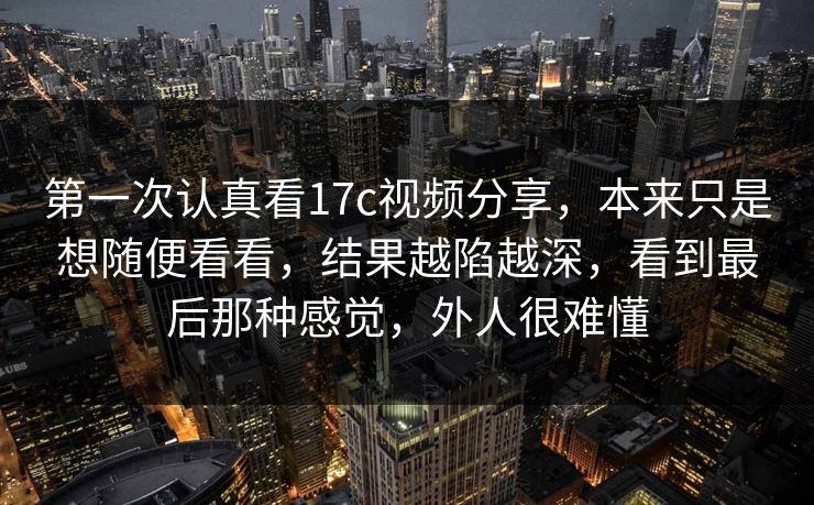 第一次认真看17c视频分享,本来只是想随便看看,结果越陷越深,看到最后那种感觉,外人很难懂 第一次认真看17c视频分享,本来只是想随便看看,结果越陷越深,看到最后那种感觉,外人很难懂