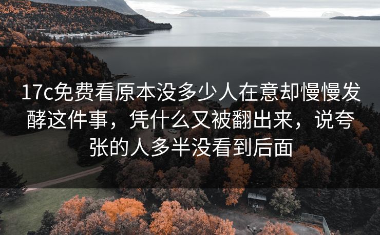 17c免费看原本没多少人在意却慢慢发酵这件事，凭什么又被翻出来，说夸张的人多半没看到后面