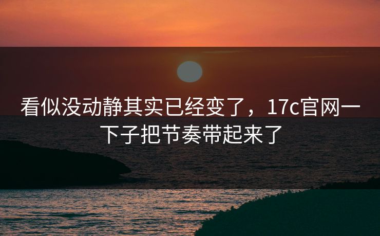 看似没动静其实已经变了，17c官网一下子把节奏带起来了