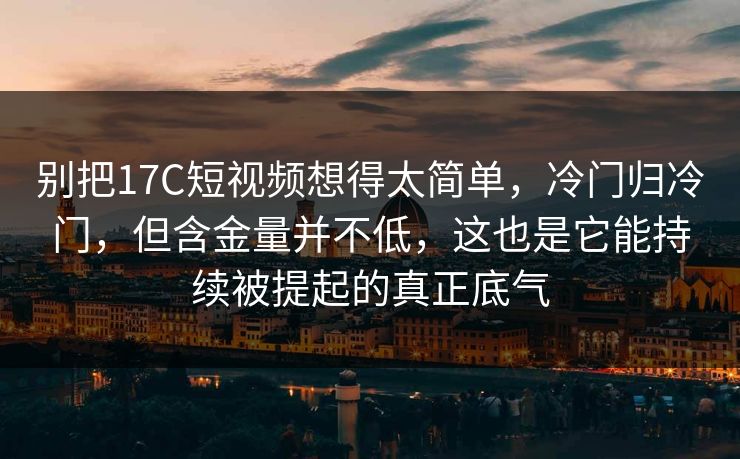 别把17C短视频想得太简单，冷门归冷门，但含金量并不低，这也是它能持续被提起的真正底气