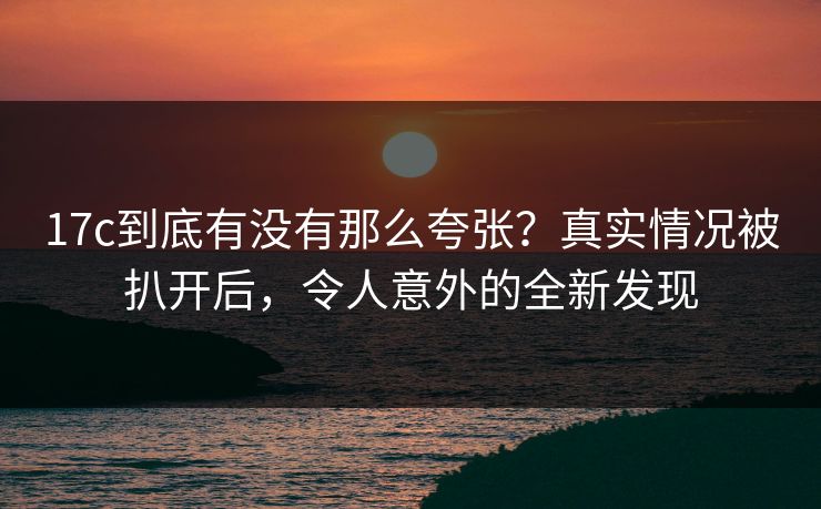 17c到底有没有那么夸张?真实情况被扒开后,令人意外的全新发现