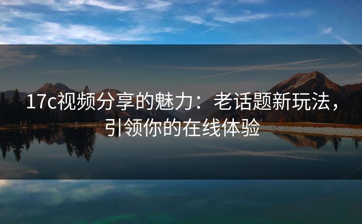 17c视频分享的魅力：老话题新玩法，引领你的在线体验