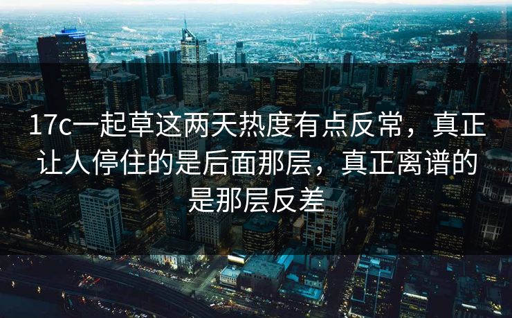 17c一起草这两天热度有点反常,真正让人停住的是后面那层,真正离谱的是那层反差 17c一起草这两天热度有点反常,真正让人停住的是后面那层,真正离谱的是那层反差