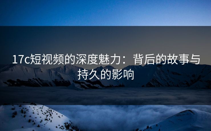 17c短视频的深度魅力：背后的故事与持久的影响