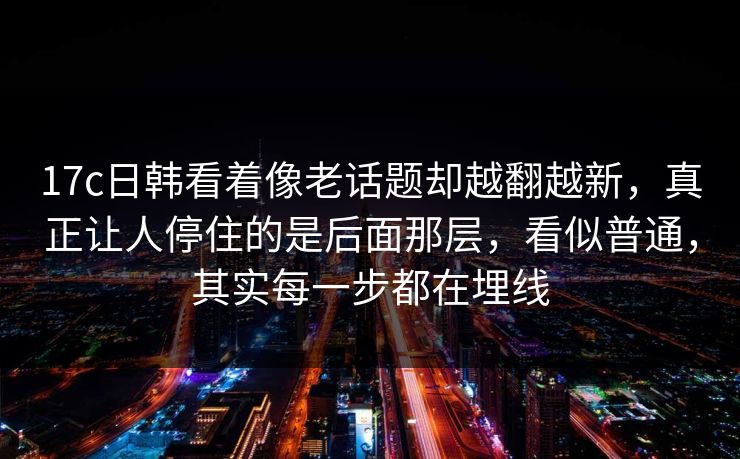 17c日韩看着像老话题却越翻越新,真正让人停住的是后面那层,看似普通,其实每一步都在埋线 17c日韩看着像老话题却越翻越新,真正让人停住的是后面那层,看似普通,其实每一步都在埋线