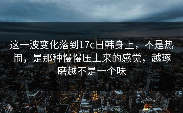 这一波变化落到17c日韩身上,不是热闹,是那种慢慢压上来的感觉,越琢磨越不是一个味 这一波变化落到17c日韩身上,不是热闹,是那种慢慢压上来的感觉,越琢磨越不是一个味