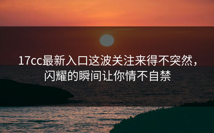 17cc最新入口这波关注来得不突然，闪耀的瞬间让你情不自禁
