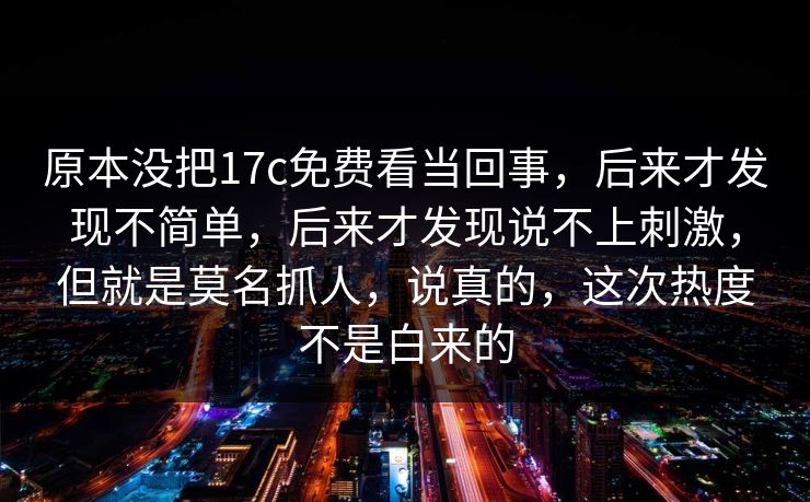 原本没把17c免费看当回事,后来才发现不简单,后来才发现说不上刺激,但就是莫名抓人,说真的,这次热度不是白来的 原本没把17c免费看当回事,后来才发现不简单,后来才发现说不上刺激,但就是莫名抓人,说真的,这次热度不是白来的