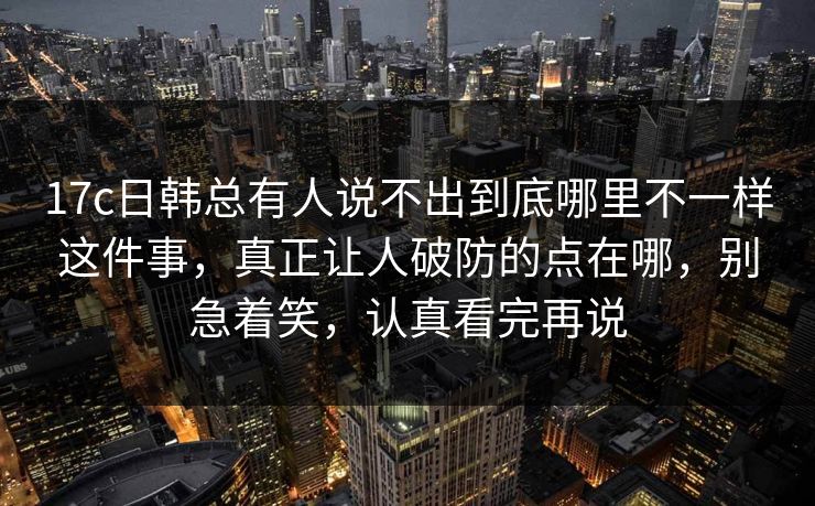 17c日韩总有人说不出到底哪里不一样这件事,真正让人破防的点在哪,别急着笑,认真看完再说 17c日韩总有人说不出到底哪里不一样这件事,真正让人破防的点在哪,别急着笑,认真看完再说