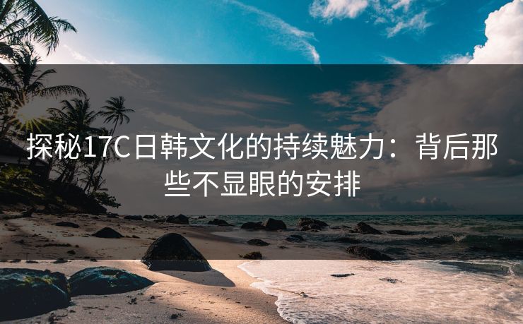 探秘17C日韩文化的持续魅力:背后那些不显眼的安排 探秘17C日韩文化的持续魅力:背后那些不显眼的安排