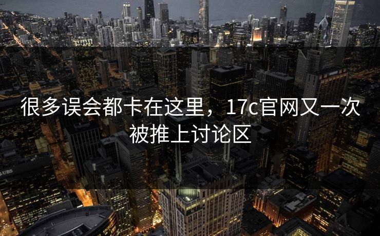 很多误会都卡在这里,17c官网又一次被推上讨论区 很多误会都卡在这里,17c官网又一次被推上讨论区