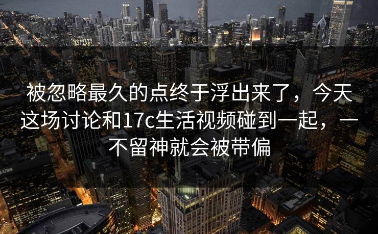 被忽略最久的点终于浮出来了，今天这场讨论和17c生活视频碰到一起，一不留神就会被带偏