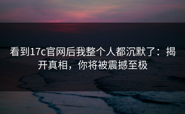 看到17c官网后我整个人都沉默了：揭开真相，你将被震撼至极